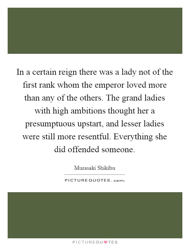 In a certain reign there was a lady not of the first rank whom the emperor loved more than any of the others. The grand ladies with high ambitions thought her a presumptuous upstart, and lesser ladies were still more resentful. Everything she did offended someone Picture Quote #1