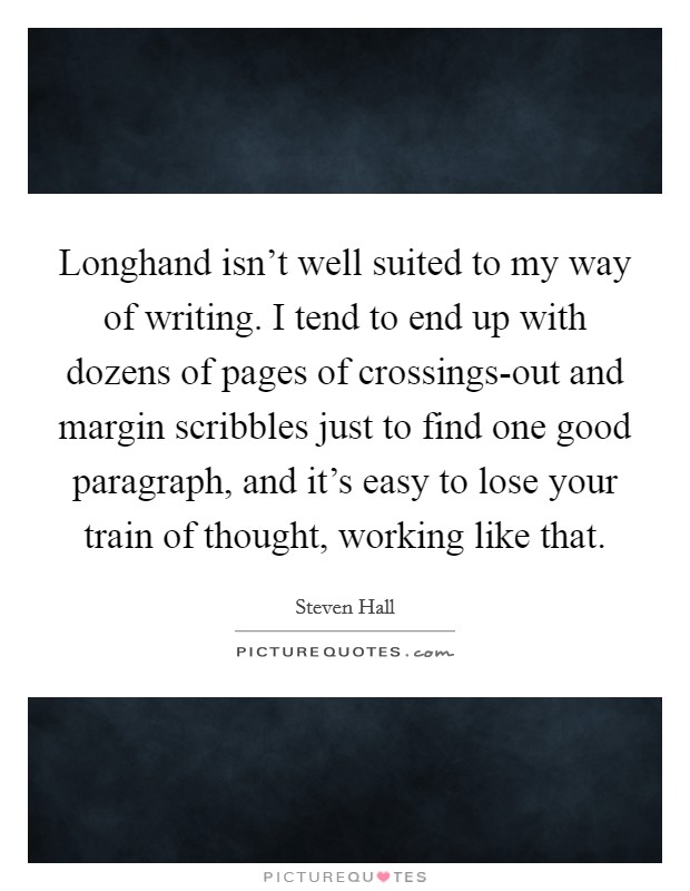 Longhand isn't well suited to my way of writing. I tend to end up with dozens of pages of crossings-out and margin scribbles just to find one good paragraph, and it's easy to lose your train of thought, working like that Picture Quote #1