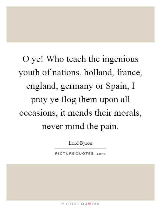 O ye! Who teach the ingenious youth of nations, holland, france, england, germany or Spain, I pray ye flog them upon all occasions, it mends their morals, never mind the pain Picture Quote #1