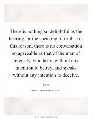 There is nothing so delightful as the hearing, or the speaking of truth. For this reason, there is no conversation so agreeable as that of the man of integrity, who hears without any intention to betray, and speaks without any intention to deceive Picture Quote #1