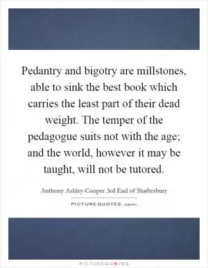 Pedantry and bigotry are millstones, able to sink the best book which carries the least part of their dead weight. The temper of the pedagogue suits not with the age; and the world, however it may be taught, will not be tutored Picture Quote #1
