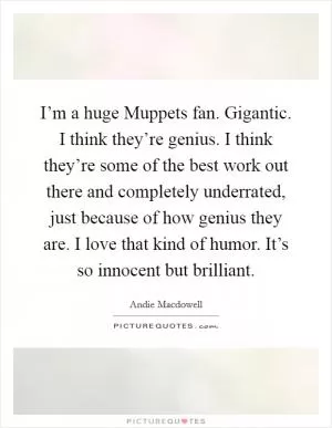 I’m a huge Muppets fan. Gigantic. I think they’re genius. I think they’re some of the best work out there and completely underrated, just because of how genius they are. I love that kind of humor. It’s so innocent but brilliant Picture Quote #1