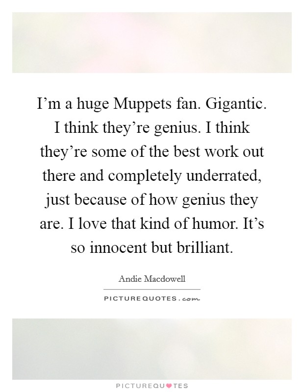 I'm a huge Muppets fan. Gigantic. I think they're genius. I think they're some of the best work out there and completely underrated, just because of how genius they are. I love that kind of humor. It's so innocent but brilliant Picture Quote #1