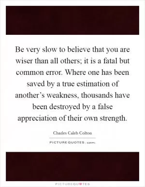 Be very slow to believe that you are wiser than all others; it is a fatal but common error. Where one has been saved by a true estimation of another’s weakness, thousands have been destroyed by a false appreciation of their own strength Picture Quote #1