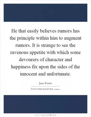 He that easily believes rumors has the principle within him to augment rumors. It is strange to see the ravenous appetite with which some devourers of character and happiness fix upon the sides of the innocent and unfortunate Picture Quote #1