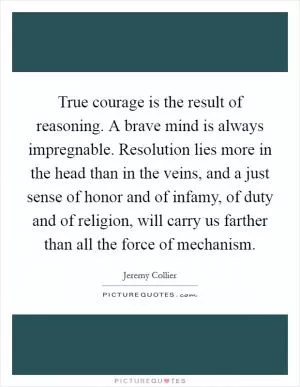 True courage is the result of reasoning. A brave mind is always impregnable. Resolution lies more in the head than in the veins, and a just sense of honor and of infamy, of duty and of religion, will carry us farther than all the force of mechanism Picture Quote #1