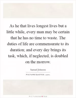 As he that lives longest lives but a little while, every man may be certain that he has no time to waste. The duties of life are commensurate to its duration; and every day brings its task, which, if neglected, is doubled on the morrow Picture Quote #1