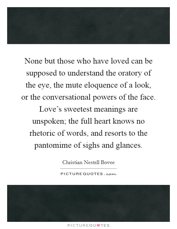 None but those who have loved can be supposed to understand the oratory of the eye, the mute eloquence of a look, or the conversational powers of the face. Love's sweetest meanings are unspoken; the full heart knows no rhetoric of words, and resorts to the pantomime of sighs and glances Picture Quote #1