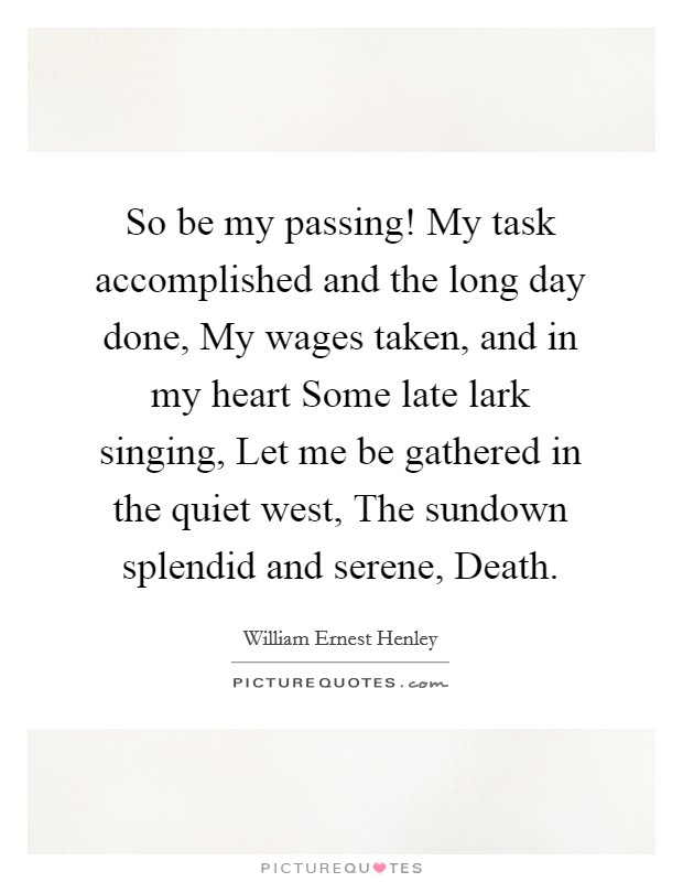 So be my passing! My task accomplished and the long day done, My wages taken, and in my heart Some late lark singing, Let me be gathered in the quiet west, The sundown splendid and serene, Death Picture Quote #1