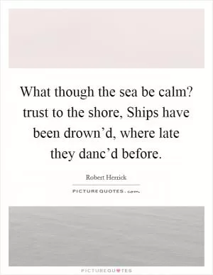 What though the sea be calm? trust to the shore, Ships have been drown’d, where late they danc’d before Picture Quote #1