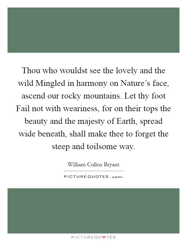 Thou who wouldst see the lovely and the wild Mingled in harmony on Nature's face, ascend our rocky mountains. Let thy foot Fail not with weariness, for on their tops the beauty and the majesty of Earth, spread wide beneath, shall make thee to forget the steep and toilsome way Picture Quote #1