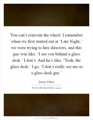 You can’t reinvent the wheel. I remember when we first started out at ‘Late Night,’ we were trying to hire directors, and this guy was like, ‘I see you behind a glass desk.’ I don’t. And he’s like, ‘Yeah, the glass desk.’ I go, ‘I don’t really see me as a glass desk guy.’ Picture Quote #1