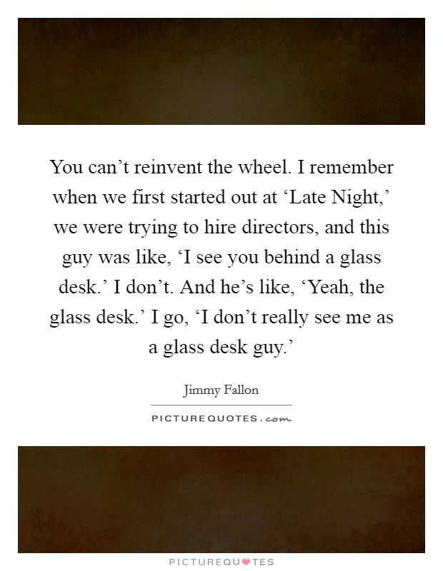 You can't reinvent the wheel. I remember when we first started out at ‘Late Night,' we were trying to hire directors, and this guy was like, ‘I see you behind a glass desk.' I don't. And he's like, ‘Yeah, the glass desk.' I go, ‘I don't really see me as a glass desk guy.' Picture Quote #1