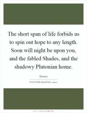 The short span of life forbids us to spin out hope to any length. Soon will night be upon you, and the fabled Shades, and the shadowy Plutonian home Picture Quote #1