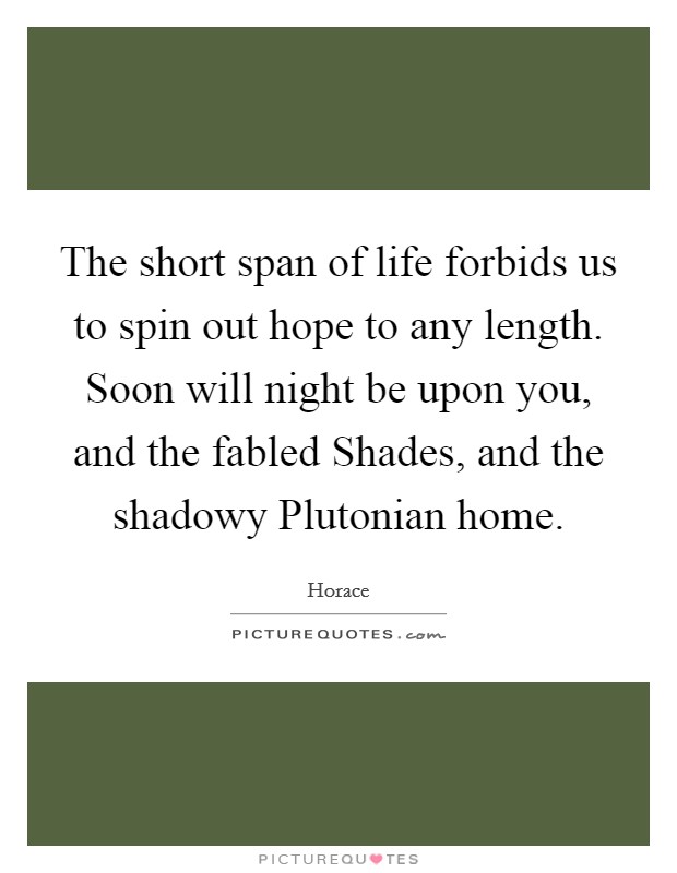 The short span of life forbids us to spin out hope to any length. Soon will night be upon you, and the fabled Shades, and the shadowy Plutonian home Picture Quote #1