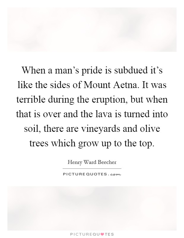 When a man's pride is subdued it's like the sides of Mount Aetna. It was terrible during the eruption, but when that is over and the lava is turned into soil, there are vineyards and olive trees which grow up to the top Picture Quote #1