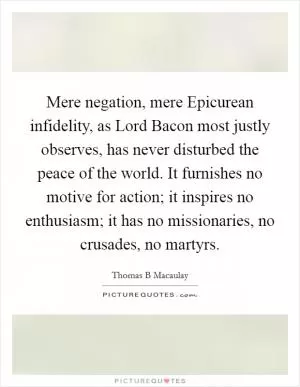 Mere negation, mere Epicurean infidelity, as Lord Bacon most justly observes, has never disturbed the peace of the world. It furnishes no motive for action; it inspires no enthusiasm; it has no missionaries, no crusades, no martyrs Picture Quote #1