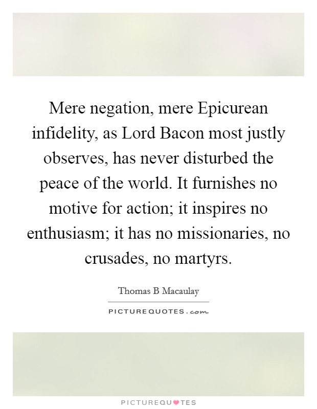 Mere negation, mere Epicurean infidelity, as Lord Bacon most justly observes, has never disturbed the peace of the world. It furnishes no motive for action; it inspires no enthusiasm; it has no missionaries, no crusades, no martyrs Picture Quote #1