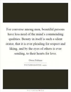 For converse among men, beautiful persons have less need of the mind’s commending qualities. Beauty in itself is such a silent orator, that it is ever pleading for respect and liking, and by the eyes of others is ever sending, to their hearts for love Picture Quote #1