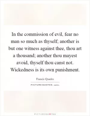 In the commission of evil, fear no man so much as thyself; another is but one witness against thee, thou art a thousand; another thou mayest avoid, thyself thou canst not. Wickedness is its own punishment Picture Quote #1