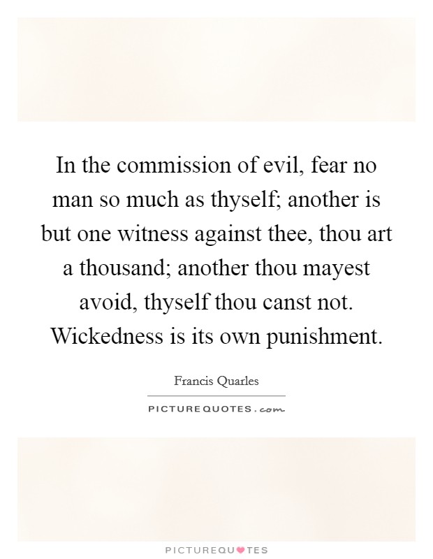 In the commission of evil, fear no man so much as thyself; another is but one witness against thee, thou art a thousand; another thou mayest avoid, thyself thou canst not. Wickedness is its own punishment Picture Quote #1