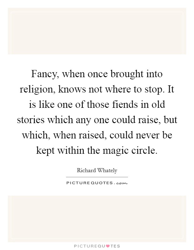Fancy, when once brought into religion, knows not where to stop. It is like one of those fiends in old stories which any one could raise, but which, when raised, could never be kept within the magic circle Picture Quote #1