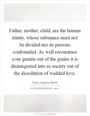 Father, mother, child, are the human trinity, whose substance must not be divided nor its persons confounded. As well reconstruct your granite out of the grains it is disintegrated into as society out of the dissolution of wedded love Picture Quote #1