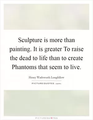 Sculpture is more than painting. It is greater To raise the dead to life than to create Phantoms that seem to live Picture Quote #1