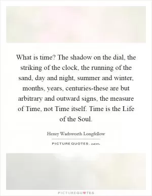 What is time? The shadow on the dial, the striking of the clock, the running of the sand, day and night, summer and winter, months, years, centuries-these are but arbitrary and outward signs, the measure of Time, not Time itself. Time is the Life of the Soul Picture Quote #1