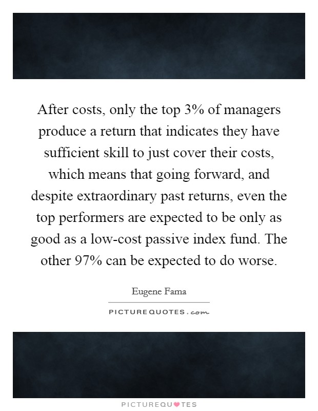 After costs, only the top 3% of managers produce a return that indicates they have sufficient skill to just cover their costs, which means that going forward, and despite extraordinary past returns, even the top performers are expected to be only as good as a low-cost passive index fund. The other 97% can be expected to do worse Picture Quote #1