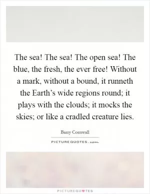 The sea! The sea! The open sea! The blue, the fresh, the ever free! Without a mark, without a bound, it runneth the Earth’s wide regions round; it plays with the clouds; it mocks the skies; or like a cradled creature lies Picture Quote #1