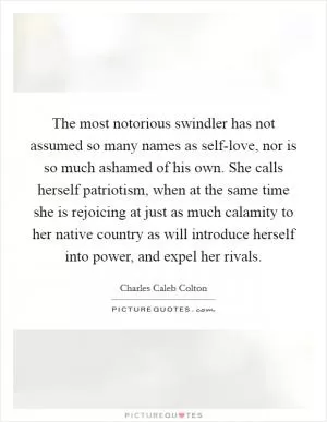 The most notorious swindler has not assumed so many names as self-love, nor is so much ashamed of his own. She calls herself patriotism, when at the same time she is rejoicing at just as much calamity to her native country as will introduce herself into power, and expel her rivals Picture Quote #1