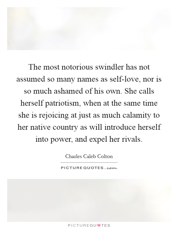 The most notorious swindler has not assumed so many names as self-love, nor is so much ashamed of his own. She calls herself patriotism, when at the same time she is rejoicing at just as much calamity to her native country as will introduce herself into power, and expel her rivals Picture Quote #1