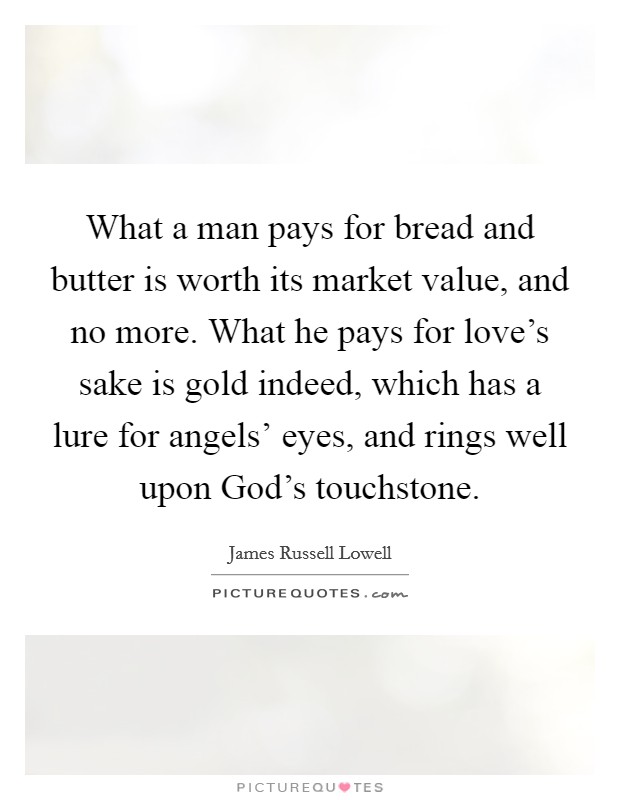 What a man pays for bread and butter is worth its market value, and no more. What he pays for love's sake is gold indeed, which has a lure for angels' eyes, and rings well upon God's touchstone Picture Quote #1