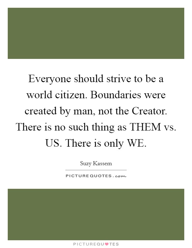 Everyone should strive to be a world citizen. Boundaries were created by man, not the Creator. There is no such thing as THEM vs. US. There is only WE Picture Quote #1