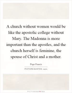 A church without women would be like the apostolic college without Mary. The Madonna is more important than the apostles, and the church herself is feminine, the spouse of Christ and a mother Picture Quote #1