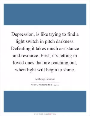 Depression, is like trying to find a light switch in pitch darkness. Defeating it takes much assistance and resource. First, it’s letting in loved ones that are reaching out, when light will begin to shine Picture Quote #1