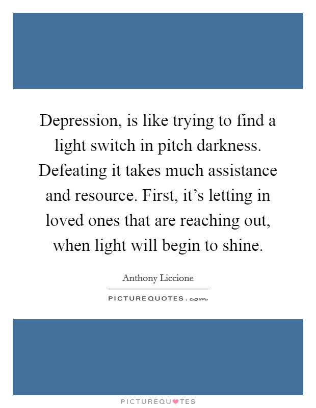 Depression, is like trying to find a light switch in pitch darkness. Defeating it takes much assistance and resource. First, it's letting in loved ones that are reaching out, when light will begin to shine Picture Quote #1