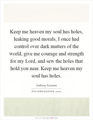 Keep me heaven my soul has holes, leaking good morals, I once had control over dark matters of the world, give me courage and strength for my Lord, and sew the holes that hold you near. Keep me heaven my soul has holes Picture Quote #1