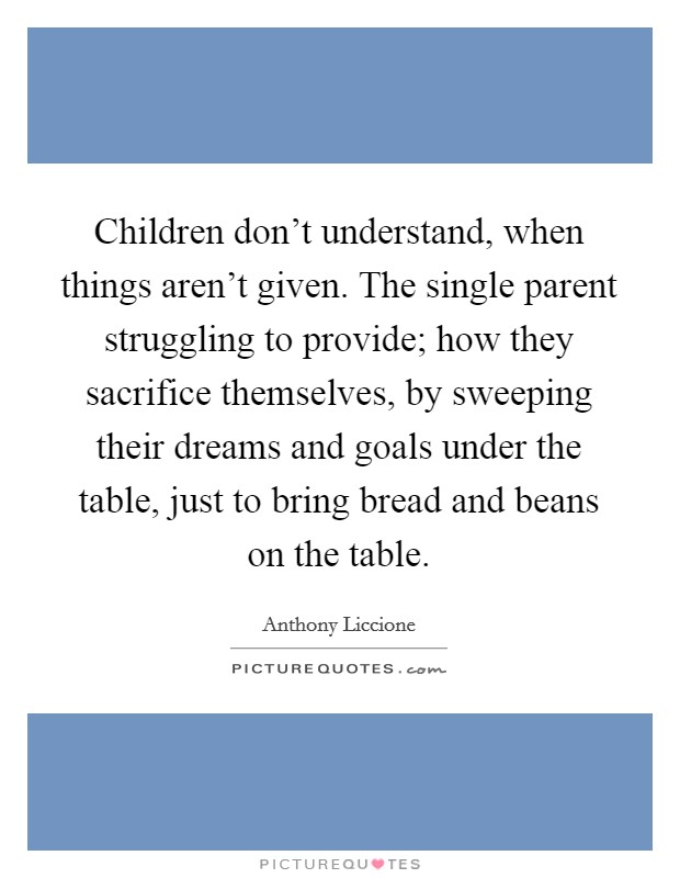 Children don't understand, when things aren't given. The single parent struggling to provide; how they sacrifice themselves, by sweeping their dreams and goals under the table, just to bring bread and beans on the table Picture Quote #1