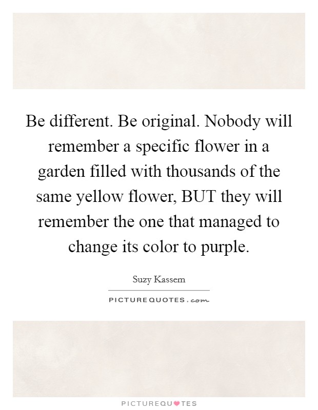 Be different. Be original. Nobody will remember a specific flower in a garden filled with thousands of the same yellow flower, BUT they will remember the one that managed to change its color to purple Picture Quote #1