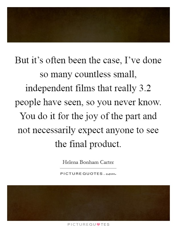But it's often been the case, I've done so many countless small, independent films that really 3.2 people have seen, so you never know. You do it for the joy of the part and not necessarily expect anyone to see the final product Picture Quote #1