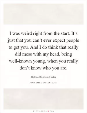 I was weird right from the start. It’s just that you can’t ever expect people to get you. And I do think that really did mess with my head, being well-known young, when you really don’t know who you are Picture Quote #1