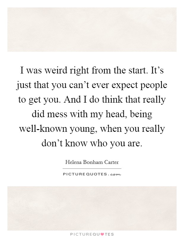 I was weird right from the start. It's just that you can't ever expect people to get you. And I do think that really did mess with my head, being well-known young, when you really don't know who you are Picture Quote #1