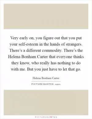 Very early on, you figure out that you put your self-esteem in the hands of strangers. There’s a different commodity. There’s the Helena Bonham Carter that everyone thinks they know, who really has nothing to do with me. But you just have to let that go Picture Quote #1