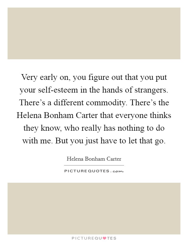 Very early on, you figure out that you put your self-esteem in the hands of strangers. There's a different commodity. There's the Helena Bonham Carter that everyone thinks they know, who really has nothing to do with me. But you just have to let that go Picture Quote #1