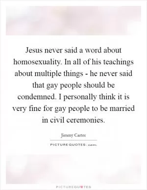 Jesus never said a word about homosexuality. In all of his teachings about multiple things - he never said that gay people should be condemned. I personally think it is very fine for gay people to be married in civil ceremonies Picture Quote #1