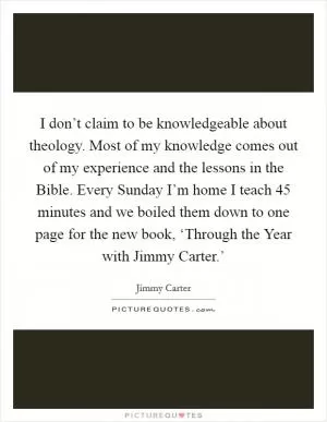 I don’t claim to be knowledgeable about theology. Most of my knowledge comes out of my experience and the lessons in the Bible. Every Sunday I’m home I teach 45 minutes and we boiled them down to one page for the new book, ‘Through the Year with Jimmy Carter.’ Picture Quote #1