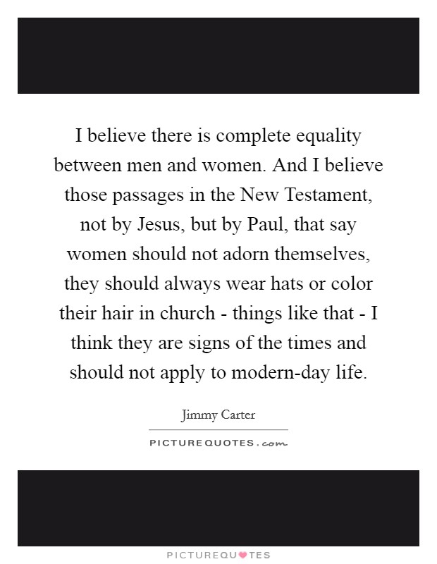 I believe there is complete equality between men and women. And I believe those passages in the New Testament, not by Jesus, but by Paul, that say women should not adorn themselves, they should always wear hats or color their hair in church - things like that - I think they are signs of the times and should not apply to modern-day life Picture Quote #1
