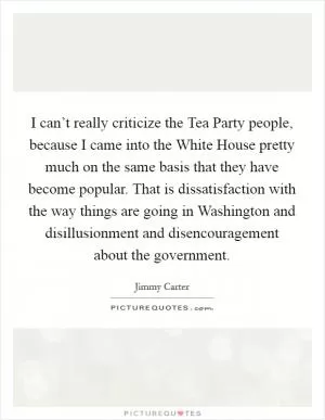 I can’t really criticize the Tea Party people, because I came into the White House pretty much on the same basis that they have become popular. That is dissatisfaction with the way things are going in Washington and disillusionment and disencouragement about the government Picture Quote #1